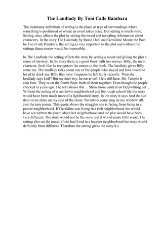 The Landlady By Toni Cade Bambara
The dictionary definition of setting is the place or type of surroundings where
something is positioned or where an event takes place. But setting is much more.
Setting, also, affects the plot by setting the mood and revealing information about
characters. In the story The Landlady by Roald Dahl and Geraldine Moore the Poet
by Toni Cade Bambara, the setting is very important to the plot and without the
settings these stories would be impossible.
In The Landlady the setting affects the story by setting a mood and giving the plot a
sense of mystery. In the story there is a guest book with two names. Billy, the main
character, feels like he recognizes the names in the book. The landlady gives Billy
some tea. The landlady talks about one of the people who stayed and how much he
loved to drink tea. Billy then says I suppose he left fairly recently. Then the
landlady says Left? But my dear boy, he never left. He s still here. Mr. Temple is
also here. They re on the fourth floor, both of them together. Even though the people
checked in years ago. The text shows that ... Show more content on Helpwriting.net ...
Without the setting of a run down neighborhood and the rough school life the story
would have been much more of a lighthearted story. In the story it says And the sun
don t even shine on my side of the street. No robins come sing on my window sill.
Just the rain comes. This quote shows the struggles she is facing from living in a
poorer neighborhood. If Geraldine was living in a rich neighborhood she would
have not written the poem about her neighborhood and the plot would have been
very different. The story would not be the same and it would make little sense. The
setting also set the mood, if she had lived in a happier neighborhood the story would
definitely been different. Therefore the setting gives the story it s
 