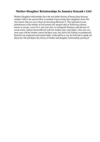 Mother-Daughter Relationships In Jamaica Kincaid s Girl
Mother Daughter relationships have the inevitable destiny of being tense because
mothers follow the ancient How to method of preventing their daughters from The
slut I know that you are so bent on becoming (Kincaid 1). The imperatives and
prohibitions of the mother in Girl portray the integral idea of following cultural
norms in society, even if it is not your own, to extinguish Slutiness and advance in
social status. Jamaica Kincaidlived with her mother and a step father, when she was
nine years old her mother conceived three sons, this led to her feeling overshadowed,
Kincaid was neglected and treated badly. Girlcould be a way for Kincaid to speak out
about her life and depict the theme of mother and daughter relationships portrayed
 