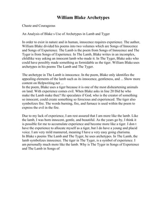 William Blake Archetypes
Chaste and Courageous
An Analysis of Blake s Use of Archetypes in Lamb and Tyger
In order to exist in nature and in human, innocence requires experience. The author,
William Blake divided his poems into two volumes which are Songs of Innocence
and Songs of Experience. The Lamb is the poem from Songs of Innocence and The
Tyger is from Songs of Experience. In The Lamb, Blake writes in an incomplex,
childlike way asking an innocent lamb who made it. In The Tyger, Blake asks who
could have possibly made something as formidable as the tiger. William Blakeuses
archetypes in his poems The Lamb and The Tyger.
The archetype in The Lamb is innocence. In the poem, Blake only identifies the
appealing elements of the lamb such as its innocence, gentleness, and ... Show more
content on Helpwriting.net ...
In the poem, Blake uses a tiger because it is one of the most disheartening animals
on land. With experience comes evil. When Blake asks in line 20 Did he who
make the Lamb make thee? He speculates if God, who is the creator of something
so innocent, could create something so ferocious and experienced. The tiger also
symbolizes fire. The words burning, fire, and furnace is used within the poem to
express the evil in the fire.
Due to my lack of experience, I am rest assured that I am more like the lamb. Like
the lamb, I was born innocent, gentle, and beautiful. As the years go by, I think it
is possible for me to accumulate experience and become more like a tiger. I don t
have the experience to allocate myself as a tiger, but I do have a young and placid
voice. I am very mild mannered, meaning I have a very easy going charisma.
In Blake s poems The Lamb and The Tyger, he uses archetypes. In The Lamb, the
lamb symbolizes innocence. The tiger in The Tyger, is a symbol of experience. I
am personally much more like the lamb. Why is The Tyger in Songs of Experience
and The Lamb in Songs of
 