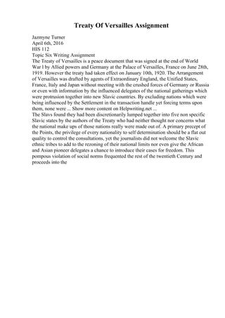 Treaty Of Versailles Assignment
Jazmyne Turner
April 6th, 2016
HIS 112
Topic Six Writing Assignment
The Treaty of Versailles is a peace document that was signed at the end of World
War l by Allied powers and Germany at the Palace of Versailles, France on June 28th,
1919. However the treaty had taken effect on January 10th, 1920. The Arrangement
of Versailles was drafted by agents of Extraordinary England, the Unified States,
France, Italy and Japan without meeting with the crushed forces of Germany or Russia
or even with information by the influenced delegates of the national gatherings which
were protrusion together into new Slavic countries. By excluding nations which were
being influenced by the Settlement in the transaction handle yet forcing terms upon
them, none were ... Show more content on Helpwriting.net ...
The Slavs found they had been discretionarily lumped together into five non specific
Slavic states by the authors of the Treaty who had neither thought nor concerns what
the national make ups of those nations really were made out of. A primary precept of
the Points, the privilege of every nationality to self determination should be a flat out
quality to control the consultations, yet the journalists did not welcome the Slavic
ethnic tribes to add to the rezoning of their national limits nor even give the African
and Asian pioneer delegates a chance to introduce their cases for freedom. This
pompous violation of social norms frequented the rest of the twentieth Century and
proceeds into the
 