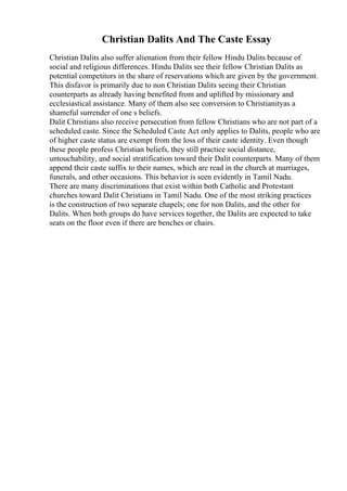 Christian Dalits And The Caste Essay
Christian Dalits also suffer alienation from their fellow Hindu Dalits because of
social and religious differences. Hindu Dalits see their fellow Christian Dalits as
potential competitors in the share of reservations which are given by the government.
This disfavor is primarily due to non Christian Dalits seeing their Christian
counterparts as already having benefited from and uplifted by missionary and
ecclesiastical assistance. Many of them also see conversion to Christianityas a
shameful surrender of one s beliefs.
Dalit Christians also receive persecution from fellow Christians who are not part of a
scheduled caste. Since the Scheduled Caste Act only applies to Dalits, people who are
of higher caste status are exempt from the loss of their caste identity. Even though
these people profess Christian beliefs, they still practice social distance,
untouchability, and social stratification toward their Dalit counterparts. Many of them
append their caste suffix to their names, which are read in the church at marriages,
funerals, and other occasions. This behavior is seen evidently in Tamil Nadu.
There are many discriminations that exist within both Catholic and Protestant
churches toward Dalit Christians in Tamil Nadu. One of the most striking practices
is the construction of two separate chapels; one for non Dalits, and the other for
Dalits. When both groups do have services together, the Dalits are expected to take
seats on the floor even if there are benches or chairs.
 