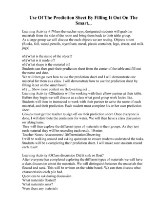 Use Of The Prediction Sheet By Filling It Out On The
Smart...
Learning Activity #1When the teacher says, designated students will grab the
materials from the side of the room and bring them back to their table group.
As a large group we will discuss the each objects we are testing. Objects to test
(Rocks, foil, wood, pencils, styrofoam, metal, plastic container, lego, eraser, and milk
jugs)
вћўWhat is the name of the object?
вћўWhat is it made of?
вћўWhat shape is the material in?
Students can then grab their prediction sheet from the center of the table and fill out
the name and date.
We will then go over how to use the prediction sheet and I will demonstrate one
material for them as a class. I will demonstrate how to use the prediction sheet by
filling it out on the smart board.
вћў ... Show more content on Helpwriting.net ...
Learning Activity #2Students will be working with their elbow partner at their table.
Before they begin we will discuss as a class what good group work looks like.
Students will then be instructed to work with their partner to write the name of each
material, and their prediction. Each student must complete his or her own prediction
sheet.
Groups must get the teacher to sign off on their prediction sheet. Once everyone is
done, I will distribute the containers for water. We will then have a class discussion
on taking turns.
They will then explore the different types of materials in their groups. As they test
each material they will be recording each result. 10 mins
Teacher Notes: Assessments/ DifferentiationObserving
I will be walking around and asking questions to ensure students understand the tasks.
Students will be a completing their prediction sheet. I will make sure students record
each result.
Learning Activity #3Class discussion Did it sink or float?
After everyone has completed exploring the different types of materials we will have
a class discussion about the materials. We will distinguish between the materials that
floated and sank. This will be written on the white board. We can then discuss what
characteristics each pile had.
Questions to ask during discussion
What materials floated?
What materials sunk?
Were there any materials
 