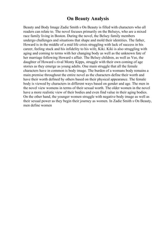 On Beauty Analysis
Beauty and Body Image Zadie Smith s On Beauty is filled with characters who all
readers can relate to. The novel focuses primarily on the Belseys, who are a mixed
race family living in Boston. During the novel, the Belsey family members
undergo challenges and situations that shape and mold their identities. The father,
Howard is in the middle of a mid life crisis struggling with lack of success in his
career, feeling stuck and his infidelity to his wife, Kiki. Kiki is also struggling with
aging and coming to terms with her changing body as well as the unknown fate of
her marriage following Howard s affair. The Belsey children, as well as Vee, the
daughter of Howard s rival Monty Kipps, struggle with their own coming of age
stories as they emerge as young adults. One main struggle that all the female
characters have in common is body image. The burden of a womans body remains a
main premise throughout the entire novel as the characters define their worth and
have their worth defined by others based on their physical appearance. The female
body is viewed by characters in different ways based on gender and age. The men in
the novel view womens in terms of their sexual worth. The older women in the novel
have a more realistic view of their bodies and even find value in their aging bodies.
On the other hand, the younger women struggle with negative body image as well as
their sexual power as they begin their journey as women. In Zadie Smith s On Beauty,
men define women
 