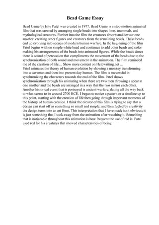 Bead Game Essay
Bead Game by Ishu Patel was created in 1977. Bead Game is a stop motion animated
film that was created by arranging single beads into shapes lines, mammals, and
mythological creatures. Further into the film the creatures absorb and devour one
another, creating other figures and creatures from the remaining beads. These beads
end up evolving into scenes of modern human warfare. In the beginning of the film
Patel begins with on simple white bead and continues to add other beads and color
making his arrangements of the beads into animated figures. While the beads dance
there is sound of percussion that compliments the movement of the beads due to the
synchronization of both sound and movement in the animation. The film reminded
me of the creation of life;... Show more content on Helpwriting.net ...
Patel animates the theory of human evolution by showing a monkey transforming
into a caveman and then into present day human. The film is successful in
synchronizing the characters towards the end of the film. Patel shows
synchronization through his animating when there are two men throwing a spear at
one another and the beads are arranged in a way that the two mirror each other.
Another historical event that is portrayed is ancient warfare, dating all the way back
to what seems to be around 2700 BCE. I began to notice a pattern or a timeline up to
this point, starting with the creation of life then going through important moments of
the history of human creation. I think the creator of this film is trying to say that a
design can start off as something so small and simple, and then fueled by creativity
the design turns into an art form. This interpretation that I have made isn t obvious; it
is just something that I took away from the animation after watching it. Something
that is noticeable throughout this animation is how frequent the use of red is. Patel
used red for his creatures that showed characteristics of being
 