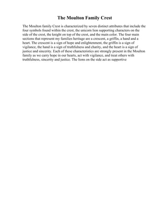 The Moulton Family Crest
The Moulton family Crest is characterized by seven distinct attributes that include the
four symbols found within the crest, the unicorn lion supporting characters on the
side of the crest, the knight on top of the crest, and the main color. The four main
sections that represent my families heritage are a crescent, a griffin, a hand and a
heart. The crescent is a sign of hope and enlightenment, the griffin is a sign of
vigilance, the hand is a sign of truthfulness and charity, and the heart is a sign of
justice and sincerity. Each of these characteristics are strongly present in the Moulton
family as we carry hope in our hearts, act with vigilance, and treat others with
truthfulness, sincerity and justice. The lions on the side act as supportive
 