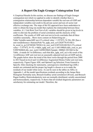 A Report On Engle Granger Cointegration Test
4. Empirical Results In this section, we discuss our findings of Engle Granger
cointegration test which we applied in order to identify whether there is
cointegration relationship between dependent variable the real non oil GDP and
independent variables real credit to the private sector and non oil sector real
effective exchange rate. The steps of the EG approach have been undertaken in
order to obtain the long run model that explains the relationship between these
variables. 4.1. Unit Root Test First of all, variables should be given in log levels in
order to alleviate the problem of serial correlation and the elasticity of the
coefficients. The results of ADF unit root test in levels concludes that all three
variables seasonally... Show more content on Helpwriting.net ...
Table Variable nameADF test (1% critical value = 3.557472, N=56), H0: [has a
unit root]Inference t StatisticProb.*ln_rgdp_noil_sa 0.2028770.9314I(1)
ln_rcred_to_ps 0.8740360.7892I(1) ln_reer_noil 0.5072430.8815I(1) 5% critical
value = 3.557472, N=55, t=0d(ln_rgdp_noil_sa) 11.601100I(0) d(ln_cred_to_ps)
9.0907840I(0) dln_reer_noil) 5.6490220I(0) Sample: 2000Q1:2013Q4 In the
Table , d stands for 1st difference, such that d(ln_rgdp_noil_sa) is the result of the
1st difference ADF unit root test on seasonally adjusted real non oil GDP and etc.
The graphs below show the trend of the three series through the period from 2000
to 2013 based on level and 1st difference Augmented Dickey Fuller unit root tests,
respectively. Figure Figure ADL and Optimal Lag Selection: From General to
Specific After checking for stationarity, autoregressive distributed lag (ADL)
models are estimated and the proper lag length is chosen so as to make the
residuals of our model white noise. As can be seen in the tables on ADLs in
Appendix 1, all the model specifications residuals according to the Jarque Bera
Histogram Normality tests, Breusch Godfrey serial correlation LM tests, and Breusch
Pagan Godfrey Heteroskedasticity tests are normally distributed, serially uncorrelated
and homoscedastic, respectively. It shows that all residual diagnostic parameters are
satisfactory for estimating our model. Therefore, the
 