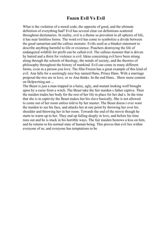 Fozen Evil Vs Evil
What is the violation of a moral code, the opposite of good, and the ultimate
definition of everything bad? Evil has several clear cut definitions scattered
throughout dictionaries. In reality, evil is a theme so prevalent in all spheres of life,
it has near limitless forms. The word evil has come to symbolize a divide between
the good samaritan and the callous monster. Evilis used as a blanket statement to
describe anything harmful to life or existence. Poachers destroying the life of
endangered wildlife for profit can be called evil. The callous monster that is driven
by hatred and a thirst for violence is evil. Ideas concerning evil have been strung
along through the schools of theology, the minds of society, and the theories of
philosophy throughout the history of mankind. Evil can come in many different
forms, even in a person you love. The film Frozen has a great example of this kind of
evil. Ana falls for a seemingly nice boy named Hans, Prince Hans. With a marriage
proposal the two are in love, or so Ana thinks. In the end Hans... Show more content
on Helpwriting.net ...
The Beast is just a man trapped in a hairy, ugly, and mutant looking wolf brought
upon by a curse from a witch. The Beast take the fair maiden s father captive. Then
the maiden trades her body for the rest of her life in place for her dad s. In the time
that she is in captivity the Beast makes her his slave basically. She is not allowed
to come out of her room unless told to by her master. The Beast doesn t ever want
the maiden to see his face, and attacks her at one point by throwing her over his
shoulder and throwing her in her room. Towards the end of the movie though he
starts to warm up to her. They end up falling deeply in love, and before his time
runs out and he is stuck in his horrible ways. The fair maiden bestows a kiss on him,
and he returns to his normal state of human being. This proves that evil lies within
everyone of us, and everyone has temptations to be
 