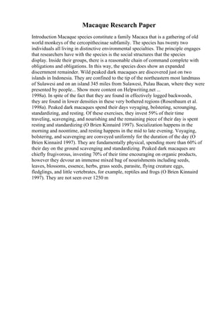 Macaque Research Paper
Introduction Macaque species constitute a family Macaca that is a gathering of old
world monkeys of the cercopithecinae subfamily. The species has twenty two
individuals all living in distinctive environmental specialties. The principle engages
that researchers have with the species is the social structures that the species
display. Inside their groups, there is a reasonable chain of command complete with
obligations and obligations. In this way, the species does show an expanded
discernment remainder. Wild peaked dark macaques are discovered just on two
islands in Indonesia. They are confined to the tip of the northeastern most landmass
of Sulawesi and on an island 345 miles from Sulawesi, Pulau Bacan, where they were
presented by people... Show more content on Helpwriting.net ...
1998a). In spite of the fact that they are found in effectively logged backwoods,
they are found in lower densities in these very bothered regions (Rosenbaum et al.
1998a). Peaked dark macaques spend their days voyaging, bolstering, scrounging,
standardizing, and resting. Of these exercises, they invest 59% of their time
traveling, scavenging, and nourishing and the remaining piece of their day is spent
resting and standardizing (O Brien Kinnaird 1997). Socialization happens in the
morning and noontime, and resting happens in the mid to late evening. Voyaging,
bolstering, and scavenging are conveyed uniformly for the duration of the day (O
Brien Kinnaird 1997). They are fundamentally physical, spending more than 60% of
their day on the ground scavenging and standardizing. Peaked dark macaques are
chiefly frugivorous, investing 70% of their time encouraging on organic products,
however they devour an immense mixed bag of nourishments including seeds,
leaves, blossoms, essence, herbs, grass seeds, parasite, flying creature eggs,
fledglings, and little vertebrates, for example, reptiles and frogs (O Brien Kinnaird
1997). They are not seen over 1250 m
 
