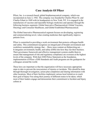 Case Analysis Of Pfizer
Pfizer, Inc. is a research based, global biopharmaceutical company, which was
incorporated on June 2, 1942. The company was founded by Charles Pfizer Sr. and
Charles Erhart in 1849 with its headquarters in New York, NY. It is engaged in the
manufacture of vaccines and injectable biologic medicines and operates through the
following business segments: Global Innovative Pharmaceutical, Global Vaccines,
Oncology and Consumer Healthcare, and Global Established Pharmaceutical.
The Global Innovative Pharmaceutical segment focuses on developing, registering
and commercializing novel, value creating medicines that significantly improve
patients lives.
Pfizer is committed to providing a work environment that protects colleague health
and safety. This commitment recognizes an integral part of broader environment and
workforce sustainability strategy that ... Show more content on Helpwriting.net ...
It integrates environment, health, and safety (EHS) into how they run their business.
Their governance framework and effective management systems enable them to
ensure that management of risk and regulatory compliance are overseen at the highest
levels of the company. With their EHS Policy Statement as the foundation,
implementation of Pfizer s EHS Standards and Audit programs are the guideposts for
colleagues around the world.
These laws are important so that the organisation will have necessary appropriate
steps to take to prevent the reoccurrence of injuries or incidents. This should be done
through thorough investigation, action plan completion and sharing information with
other locations. Most of their facilities implement various local initiatives to reach
their goal of Injury Free along their journey of different routes to be taken, which
most of their leaders engage and demonstrate their commitment to Incident and Injury
culture at
 