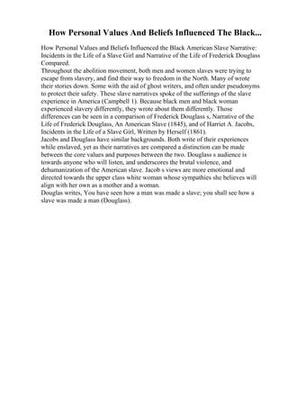How Personal Values And Beliefs Influenced The Black...
How Personal Values and Beliefs Influenced the Black American Slave Narrative:
Incidents in the Life of a Slave Girl and Narrative of the Life of Frederick Douglass
Compared.
Throughout the abolition movement, both men and women slaves were trying to
escape from slavery, and find their way to freedom in the North. Many of wrote
their stories down. Some with the aid of ghost writers, and often under pseudonyms
to protect their safety. These slave narratives spoke of the sufferings of the slave
experience in America (Campbell 1). Because black men and black woman
experienced slavery differently, they wrote about them differently. Those
differences can be seen in a comparison of Frederick Douglass s, Narrative of the
Life of Frederick Douglass, An American Slave (1845), and of Harriet A. Jacobs,
Incidents in the Life of a Slave Girl, Written by Herself (1861).
Jacobs and Douglass have similar backgrounds. Both write of their experiences
while enslaved, yet as their narratives are compared a distinction can be made
between the core values and purposes between the two. Douglass s audience is
towards anyone who will listen, and underscores the brutal violence, and
dehumanization of the American slave. Jacob s views are more emotional and
directed towards the upper class white woman whose sympathies she believes will
align with her own as a mother and a woman.
Douglas writes, You have seen how a man was made a slave; you shall see how a
slave was made a man (Douglass).
 