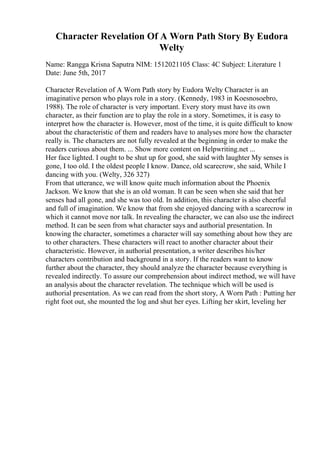 Character Revelation Of A Worn Path Story By Eudora
Welty
Name: Rangga Krisna Saputra NIM: 1512021105 Class: 4C Subject: Literature 1
Date: June 5th, 2017
Character Revelation of A Worn Path story by Eudora Welty Character is an
imaginative person who plays role in a story. (Kennedy, 1983 in Koesnosoebro,
1988). The role of character is very important. Every story must have its own
character, as their function are to play the role in a story. Sometimes, it is easy to
interpret how the character is. However, most of the time, it is quite difficult to know
about the characteristic of them and readers have to analyses more how the character
really is. The characters are not fully revealed at the beginning in order to make the
readers curious about them. ... Show more content on Helpwriting.net ...
Her face lighted. I ought to be shut up for good, she said with laughter My senses is
gone, I too old. I the oldest people I know. Dance, old scarecrow, she said, While I
dancing with you. (Welty, 326 327)
From that utterance, we will know quite much information about the Phoenix
Jackson. We know that she is an old woman. It can be seen when she said that her
senses had all gone, and she was too old. In addition, this character is also cheerful
and full of imagination. We know that from she enjoyed dancing with a scarecrow in
which it cannot move nor talk. In revealing the character, we can also use the indirect
method. It can be seen from what character says and authorial presentation. In
knowing the character, sometimes a character will say something about how they are
to other characters. These characters will react to another character about their
characteristic. However, in authorial presentation, a writer describes his/her
characters contribution and background in a story. If the readers want to know
further about the character, they should analyze the character because everything is
revealed indirectly. To assure our comprehension about indirect method, we will have
an analysis about the character revelation. The technique which will be used is
authorial presentation. As we can read from the short story, A Worn Path : Putting her
right foot out, she mounted the log and shut her eyes. Lifting her skirt, leveling her
 