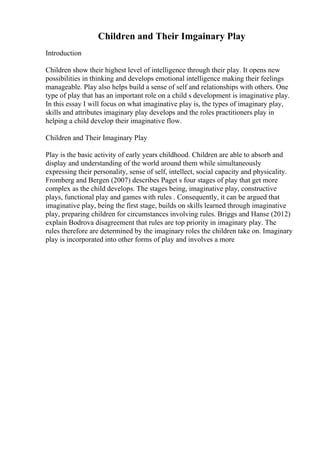Children and Their Imgainary Play
Introduction
Children show their highest level of intelligence through their play. It opens new
possibilities in thinking and develops emotional intelligence making their feelings
manageable. Play also helps build a sense of self and relationships with others. One
type of play that has an important role on a child s development is imaginative play.
In this essay I will focus on what imaginative play is, the types of imaginary play,
skills and attributes imaginary play develops and the roles practitioners play in
helping a child develop their imaginative flow.
Children and Their Imaginary Play
Play is the basic activity of early years childhood. Children are able to absorb and
display and understanding of the world around them while simultaneously
expressing their personality, sense of self, intellect, social capacity and physicality.
Fromberg and Bergen (2007) describes Paget s four stages of play that get more
complex as the child develops. The stages being, imaginative play, constructive
plays, functional play and games with rules . Consequently, it can be argued that
imaginative play, being the first stage, builds on skills learned through imaginative
play, preparing children for circumstances involving rules. Briggs and Hanse (2012)
explain Bodrova disagreement that rules are top priority in imaginary play. The
rules therefore are determined by the imaginary roles the children take on. Imaginary
play is incorporated into other forms of play and involves a more
 