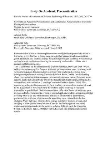 Essay On Academic Procrastination
Eurasia Journal of Mathematics, Science Technology Education, 2007, 3(4), 363 370
Correlates of Academic Procrastination and Mathematics Achievement of University
Undergraduate Students
Mojeed Kolawole Akinsola
University of Botswana, Gaborone, BOTSWANA
Adedeji Tella
Osun State College of Education; Ila Orangun, NIGERIA
Adeyinka Tella
University of Botswana, Gaborone, BOTSWANA
Received 3 November 2006; accepted 19 April 2007
Procrastination is now a common phenomenon among students particularly those at
the higher level. And this is doing more harm to their academic achievement than
good. Therefore, this study examined the correlates between academic procrastination
and mathematics achievement among the university mathematics ... Show more
content on Helpwriting.net ...
This is confirmed by the observation by (Ferrari and Beck, 1998) that over 70% of
college students engaged in frequent academic procrastination, most commonly with
writing term papers. Procrastination is probably the single most common time
management problem (Learning Common Fastfacts Series, 2004). One basic thing
about procrastination is that everyone procrastinates to some extent. However, some
reasons can be put forward why university students rank highly among those mostly
vulnerable to procrastination (Learning Commons Fastfacts Series, 2004). The
reasons according to this group are: (i) there is always a tremendous amount of work
to do. Regardless of how much time the students spend studying, it can seem
impossible to get finished; (ii) for most students, only a few hours each day are spent
in class and labs. The majority of time is unstructured, and students are responsible for
deciding what to do and when to do it; and (iii) in the university environment,
particularly in residence, there is usually something more enjoyable to do than
studying. Many activities compete for a limited number of hours in a week, and
studying is often pushed to the bottom of the list. It also recognized that many
mathematics students refer to the subjects as being difficult. And the (Learning
Commons Fastfacts Series, 2004) have already asserts that procrastination often
results
 