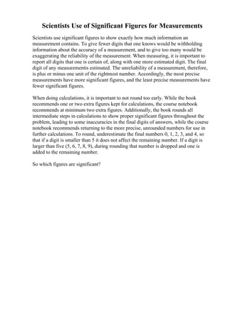 Scientists Use of Significant Figures for Measurements
Scientists use significant figures to show exactly how much information an
measurement contains. To give fewer digits that one knows would be withholding
information about the accuracy of a measurement, and to give too many would be
exaggerating the reliability of the measurement. When measuring, it is important to
report all digits that one is certain of, along with one more estimated digit. The final
digit of any measurementis estimated. The unreliability of a measurement, therefore,
is plus or minus one unit of the rightmost number. Accordingly, the most precise
measurements have more significant figures, and the least precise measurements have
fewer significant figures.
When doing calculations, it is important to not round too early. While the book
recommends one or two extra figures kept for calculations, the course notebook
recommends at minimum two extra figures. Additionally, the book rounds all
intermediate steps in calculations to show proper significant figures throughout the
problem, leading to some inaccuracies in the final digits of answers, while the course
notebook recommends returning to the more precise, unrounded numbers for use in
further calculations. To round, underestimate the final numbers 0, 1, 2, 3, and 4, so
that if a digit is smaller than 5 it does not affect the remaining number. If a digit is
larger than five (5, 6, 7, 8, 9), during rounding that number is dropped and one is
added to the remaining number.
So which figures are significant?
 