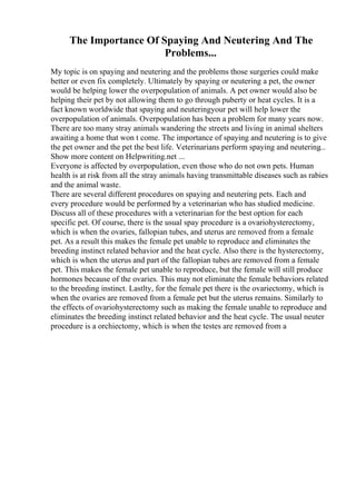 The Importance Of Spaying And Neutering And The
Problems...
My topic is on spaying and neutering and the problems those surgeries could make
better or even fix completely. Ultimately by spaying or neutering a pet, the owner
would be helping lower the overpopulation of animals. A pet owner would also be
helping their pet by not allowing them to go through puberty or heat cycles. It is a
fact known worldwide that spaying and neuteringyour pet will help lower the
overpopulation of animals. Overpopulation has been a problem for many years now.
There are too many stray animals wandering the streets and living in animal shelters
awaiting a home that won t come. The importance of spaying and neutering is to give
the pet owner and the pet the best life. Veterinarians perform spaying and neutering...
Show more content on Helpwriting.net ...
Everyone is affected by overpopulation, even those who do not own pets. Human
health is at risk from all the stray animals having transmittable diseases such as rabies
and the animal waste.
There are several different procedures on spaying and neutering pets. Each and
every procedure would be performed by a veterinarian who has studied medicine.
Discuss all of these procedures with a veterinarian for the best option for each
specific pet. Of course, there is the usual spay procedure is a ovariohysterectomy,
which is when the ovaries, fallopian tubes, and uterus are removed from a female
pet. As a result this makes the female pet unable to reproduce and eliminates the
breeding instinct related behavior and the heat cycle. Also there is the hysterectomy,
which is when the uterus and part of the fallopian tubes are removed from a female
pet. This makes the female pet unable to reproduce, but the female will still produce
hormones because of the ovaries. This may not eliminate the female behaviors related
to the breeding instinct. Lastlty, for the female pet there is the ovariectomy, which is
when the ovaries are removed from a female pet but the uterus remains. Similarly to
the effects of ovariohysterectomy such as making the female unable to reproduce and
eliminates the breeding instinct related behavior and the heat cycle. The usual neuter
procedure is a orchiectomy, which is when the testes are removed from a
 