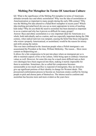 Melting Pot Metaphor In Terms Of American Culture
Q2: What is the significance of the Melting Pot metaphor in terms of Americans
attitudes towards race and ethnic assimilation? Why was the idea of assimilation or
Americanization so important to many people during the early 20th century? Why
was the Melting Pot idea altered to a Salad Bowl metaphor in recent years? Which
idea (melting pot/salad bowl) do you see as more appropriate in terms of teaching
kids today? Why do you think the need to assimilate has been deemed as important
to us as a nation and why has it proven so difficult for many groups?
Answer: Race and ethnic assimilation is a very important ideal for Americans as a
whole, both individually and as a nation, and was especially important during the 20th
century, when radical nativism was rampant, causing the belief that those immigrants
who weren t properly Americanized, or assimilated, would be the reason for misery
and strife among the nation.
This was later confirmed to the American people when a Polish immigrant s son
assassinated the President at the time, William McKinley. The reason... Show more
content on Helpwriting.net ...
It allows for a fair compromise to be put into place where an immigrant per se is
able to maintain aspects of his or her culture, while being open to embrace American
values as well. However, for some this may be a much more difficult task as their
own ideologies have been engraved into them, making it merely impossible for
them to assimilate. Sometimes, the so called fair compromise becomes
unreasonable as too much sacrifice is expected of immigrants; they are forced to
give up significant portions of their identity in change for Western ideals. This
pressurized conformation process to become an American creates conflict by forcing
people to pick and choose parts of themselves. The intense need to conform and
assimilate has become more and more evident as the years have
 
