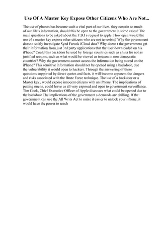Use Of A Master Key Expose Other Citizens Who Are Not...
The use of phones has become such a vital part of our lives, they contain so much
of our life s information, should this be open to the government in some cases? The
main questions to be asked about the F.B.I s request to apple. How open would the
use of a master key expose other citizens who are not terrorists? Why the government
doesn t solely investigate Syed Farook iCloud data? Why doesn t the government get
their information from just 3rd party applications that the user downloaded on his
iPhone? Could this backdoor be used by foreign countries such as china for not as
justified reasons, such as what would be viewed as treason in non democratic
countries? Why the government cannot access the information being stored on the
iPhone? This sensitive information should not be opened using a backdoor, due
the vulnerability it would open to hackers. Through the answering of these
questions supported by direct quotes and facts, it will become apparent the dangers
and risks associated with the Brute Force technique. The use of a backdoor or a
Master key , would expose innocent citizens with an iPhone. The implications of
putting one in, could leave us all very exposed and open to government surveillance.
Tim Cook, Chief Executive Officer of Apple discusses what could be opened due to
the backdoor The implications of the government s demands are chilling. If the
government can use the All Writs Act to make it easier to unlock your iPhone, it
would have the power to reach
 