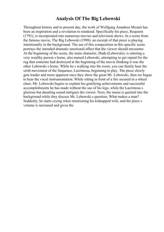 Analysis Of The Big Lebowski
Throughout history and to present day, the work of Wolfgang Amadeus Mozart has
been an inspiration and a revelation to mankind. Specifically his piece, Requiem
(1791), is incorporated into numerous movies and television shows. In a scene from
the famous movie, The Big Lebowski (1998), an excerpt of that piece is playing
intentionally in the background. The use of this composition in this specific scene
portrays the intended dramatic emotional affect that the viewer should encounter.
At the beginning of the scene, the main character, Dude (Lebowski), is entering a
very wealthy person s home, also named Lebowski, attempting to get repaid for the
rug that someone had destroyed at the beginning of the movie thinking it was the
other Lebowski s home. While he s walking into the room, you can faintly hear the
sixth movement of the Sequence, Lacrimosa, beginning to play. The piece slowly
gets louder and more apparent once they show the great Mr. Lebowski, then we began
to hear the vocal instrumentation. While sitting in front of a fire secured in a wheel
chair, Mr. Lebowski begins to explain his gratifying achievements and successful
accomplishments he has made without the use of his legs, while the Lacrimosa s
glorious but daunting sound intrigues the viewer. Next, the music is quieted into the
background while they discuss Mr. Lebowski s question, What makes a man? .
Suddenly, he starts crying when mentioning his kidnapped wife, and the piece s
volume is increased and gives the
 