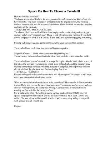 Speech On How To Choose A Treadmill
How to choose a treadmill?
To choose the treadmill is best for you, you need to understand what kind of use you
have to make. The main features of a treadmill are the engine power, the running
surface, the structure and the accessory functions. These features are to affect the size
and price of the product.
THE RIGHT RUG FOR YOUR GOALS
The choice of the treadmill will be related to physical exercise that you have to go
and do: walk? gear? jogging? race? There is talk of walking and running if you shall
devote the practice from 1 to 8 km / h; over 8 km / h will practice jogging or running.
Choose well mean buying a carpet more useful to your purpose than another.
The treadmill can be divided into three different categories:
Magnetic Carpets ... Show more content on Helpwriting.net ...
The advantage in terms of comfort is twofold: less joint stress and smoother walk.
The treadmill this type of treadmill is always the engine. On the basis of the power of
the latter, the user can reach running speed more or less high, and the structure may
include further race surfaces. With the increase of the price, the carpet may include
electrical tilt of the platform, and further display functions.
TECHNICAL FEATURES
Understanding the technical characteristics and advantages of the carpet, it will help
direct you to carpets that suit your needs.
What are the technical characteristics to be considered? Here are the different criteria
that will help you choose the carpet that suits you. The running surface more walking
and / or running faster, the stride will be long. Consequently, we must choose a
running surface suitable for the type of use.
For a walk up to 6 km / h, will fit a racing surface starting from 100x40 cm. For
speeds ranging between 6 and 8 km / h, the surface should be at least 120x40 cm,
while if the rate of use will exceed 8 km / h, it will be necessary to buy a treadmill
with greater area of 130x45 cm.
Engine
 
