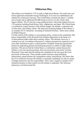 Militarism Dbq
The military was founded in 1775 in order to fight Great Britain. The small army was
led by appointed commander George Washington. Ever since its establishment, the
military has continued to increase. The United States currently has about 1.3 million
active troops and an additional 865,000 troops in reserve it is the world s third
largest military. The US also has a large global presence with troops deployed in over
170 countries including South Korea, Italy, Afghanistan, and Japan. The United States
is a militaristic country because of the military budget, the military s expansion into
civilian areas, and military culture. The large and increasing budget of the military is
an example of U.S. militarism. According to National Priorities... Show more content
on Helpwriting.net ...
Civilian control of the military is a government policy, written in the constitution, that
places responsibility of the the head of the Defense Department in the hands of a
civilian political leader rather than a military officer. This doctrine, however, is
coming to an end. According to Document 2, military personnel are required to wait 7
years after retirement to gain a civilian position. President Trump has ignored this
practice by appointing generals and lieutenant generals to cabinet or high ranking
positions. This proves that the United States is a militaristic country because the
military is now moving into positions, that were previously reserved for civilians.
Document 2 also states that the military has expanded its role into areas that were
previously civilian areas. These include counter terrorism, drug trafficking
enforcement, natural disaster aid, immigration control, and policing. This shows that
the US is militaristic because the military is constantly expanding; not only by means
of budget and power, but also responsibility. This is also a negative example of US
militarism because civilian control over the military is important. The American
democracy was built around this
 