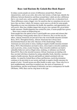 Race And Racisms By Golash-Boz Book Report
In todays society people are aware of differences around them. Physical
characteristics, such as eye color, skin color, hair texture, or body type, identify the
difference between themselves and those around them. Labels are also a difference
that is very much seen, such as gender, ethnicity, political role, or education level.
These differences create a bigger view for ourselves that we sometimes do not even
know they are there. Labels, for instance, raceis seen as a divide for some people.
Depending on your race determines the health, the equalities, and opportunities you
will receive. Race has a hidden impact that can give you a greater life, given better
health outcomes. Health disparities has existed for years, it seems people have grown
... Show more content on Helpwriting.net ...
Some people have the option to have a great health care system and reinsure that
their well being is being greatly taken care of. However, this is not the case for
others. African Americans are proved to have the worst health outcomes (Golash
Boza, 2015). Throughout history, African Americans have always been
discriminated based on skin color. Because of this disadvantage African
Americans are more prone to stress, leading to negative health outcomes (Golash
Boza, 2015). Discrimination can lead to stress, stress leads to stressful conditions
such as poverty, crime, or poor housing. These stressful conditions can lead to
unhealthy behaviors such as illegal crime, smoking, or substance use (Golash
Boza,2015). Due to the stressful resources African Americans are dealing with
they can deal with these situations by eating unhealthy foods, therefore, causing a
negative health outcome. Racism and health are indeed correlated with one
another. As stated by Golash Boza in Race and Racisms, racial discrimination
continues to be prevalent in our society and leads to negative health outcomes for
people of color . Overall racism can affect health in many ways. Those who live in
poor neighborhoods, racial bias in medical care, the stress of experience of
discrimination, and the social brand of inferiority can have consequences for health
(Williams, 1999). Race can be a big factor in the type
 