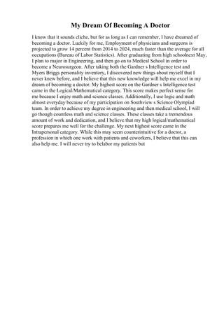 My Dream Of Becoming A Doctor
I know that it sounds cliche, but for as long as I can remember, I have dreamed of
becoming a doctor. Luckily for me, Employment of physicians and surgeons is
projected to grow 14 percent from 2014 to 2024, much faster than the average for all
occupations (Bureau of Labor Statistics). After graduating from high schoolnext May,
I plan to major in Engineering, and then go on to Medical School in order to
become a Neurosurgeon. After taking both the Gardner s Intelligence test and
Myers Briggs personality inventory, I discovered new things about myself that I
never knew before, and I believe that this new knowledge will help me excel in my
dream of becoming a doctor. My highest score on the Gardner s Intelligence test
came in the Logical/Mathematical category. This score makes perfect sense for
me because I enjoy math and science classes. Additionally, I use logic and math
almost everyday because of my participation on Southview s Science Olympiad
team. In order to achieve my degree in engineering and then medical school, I will
go though countless math and science classes. These classes take a tremendous
amount of work and dedication, and I believe that my high logical/mathematical
score prepares me well for the challenge. My next highest score came in the
Intrapersonal category. While this may seem counterintuitive for a doctor, a
profession in which one work with patients and coworkers, I believe that this can
also help me. I will never try to belabor my patients but
 