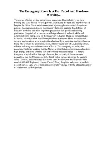 The Emergency Room Is A Fast Paced And Hardcore
Working...
The nurses of today are just as important as doctors. Hospitals thrive on their
training and skills to care for sick patients. Nurses are the heart and backbone of all
hospital facilities. Nurse s duties consist of injecting pharmaceutical drugs into a
patients IV, measuring dosage, monitoring vital signs, keeping detailed logs of
intake of medicine and other important procedures that go with the nursing
profession. Hospitals all across the world depend on their valuable skills and
determination to help people on their recovery (Olvera). There are different types
of nurses, all which work in different paced environments. There are those who
work in a calm setting were a patient is scheduled for a long stay, and then there are
those who work in the emergency room, intensive care unit (ICU), nursing homes,
schools and many more diverse areas (Olvera). The emergency room is a fast
paced and hardcore working facility. Nurses within that department depend on their
high energy and focus to make fast and accurate decisions (Ibid). It is hard to
imagine a hospital with a shortage of nurses, but every day it becomes more
perceptible that the U.S is going to be faced with a nursing crisis for the years to
come (Tieman). It is estimated that by the year 2020 hospital facilities will be in
need of 800,000 Registered Nurses (Fulton). Many hospitals today are currently in
need of nurses. Very few of them are appropriately staffed with the adequate number
of staff nurses. Although there
 