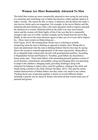 Women Are More Romanticly Attracted To Men
The belief that women are more romantically attracted to men caring for and acting
in a nurturing and comforting way to babies has become a rather popular opinion in
today s society. The reason for this, to many, is unknown, but the theme has made it
into movies, books and even magazines. For example, in the movie Marley and Me,
Sebastian (the best friend) uses John s (the main character) child to impress and grab
the attention of a woman. Sebastian believes the child is an easy conversation
starter and the woman will think highly of him if she sees that he is responsible
enough to take care of a child. Another example can be found from the movie Big
Daddy. In this movie the main character agrees to take care of a 4 year old to impress
his... Show more content on Helpwriting.net ...
(GuГ©guen, 2014). By tracking these facials cues is referring to actually
interpreting what the man is thinking as opposed to display rules? Being able to
track and understand what the man is thinking behind what his face may be saying
allows the woman to respond appropriately to the mans expressions. Being able to
do so allegedly helps women pick out men with good paternal qualities. According
to Rajalakshmi Sriram and Prachee G. Navalkar, good fathers are described as
being sturdy oaks . These ideal fathers with outstanding parental qualities consist of
seven domains; commitment, stewardship, caring and changing their own parenting
to adapt to the children s changing needs, providing challenges along with
relaxation by helping to reduce stress, need for guidance, relating to the child, and
finally being a mentor to the child. (Sriram Navalkar, 2012). This specific article
studied characteristics of Indian fathers, but they relate very much to any culture.
Tracking facial cues of parental qualities is shown in several different studies
including a specific one by James R. Roney who believed that women track cues of
parental and genetic
 
