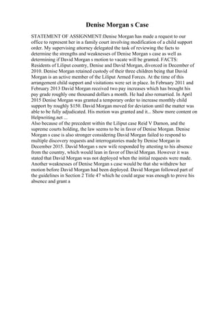 Denise Morgan s Case
STATEMENT OF ASSIGNMENT:Denise Morgan has made a request to our
office to represent her in a family court involving modification of a child support
order. My supervising attorney delegated the task of reviewing the facts to
determine the strengths and weaknesses of Denise Morgan s case as well as
determining if David Morgan s motion to vacate will be granted. FACTS:
Residents of Liliput country, Denise and David Morgan, divorced in December of
2010. Denise Morgan retained custody of their three children being that David
Morgan is an active member of the Liliput Armed Forces. At the time of this
arrangement child support and visitations were set in place. In February 2011 and
February 2013 David Morgan received two pay increases which has brought his
pay grade roughly one thousand dollars a month. He had also remarried. In April
2015 Denise Morgan was granted a temporary order to increase monthly child
support by roughly $150. David Morgan moved for deviation until the matter was
able to be fully adjudicated. His motion was granted and it... Show more content on
Helpwriting.net ...
Also because of the precedent within the Liliput case Reid V Damon, and the
supreme courts holding, the law seems to be in favor of Denise Morgan. Denise
Morgan s case is also stronger considering David Morgan failed to respond to
multiple discovery requests and interrogatories made by Denise Morgan in
December 2015. David Morgan s new wife responded by attesting to his absence
from the country, which would lean in favor of David Morgan. However it was
stated that David Morgan was not deployed when the initial requests were made.
Another weaknesses of Denise Morgan s case would be that she withdrew her
motion before David Morgan had been deployed. David Morgan followed part of
the guidelines in Section 2 Title 47 which he could argue was enough to prove his
absence and grant a
 