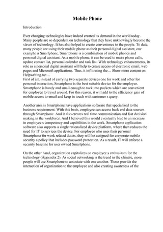 Mobile Phone
Introduction
Ever changing technologies have indeed created its demand in the world today.
Many people are so dependent on technology that they have unknowingly become the
slaves of technology. It has also helped to create convenience to the people. To date,
many people are using their mobile phone as their personal digital assistant, one
example is Smartphone. Smartphone is a combination of mobile phones and
personal digital assistant. As a mobile phone, it can be used to make phone calls,
update contact list, personal calendar and task list. With technology enhancements, its
role as a personal digital assistant will help to create access of electronic email, web
pages and Microsoft applications. Thus, it infiltrating the ... Show more content on
Helpwriting.net ...
First of all, instead of carrying two separate devices one for work and other for
personal interaction, Smartphone is the best suitable device for the employee.
Smartphone is handy and small enough to tuck into pockets which are convenient
for employee to travel around. For this reason, it will add to the efficiency gain of
mobile access to email and keep in touch with customer s query.
Another area is Smartphone have applications software that specialized to the
business requirement. With this basis, employee can access back end data sources
through Smartphone. And it also creates real time communication and fast decision
making in the workforce. And I believed this would eventually lead to an increase
in employee s competency and capabilities in the work. Smartphone application
software also supports a single rationalized device platform, where then reduces the
need for IT to services the device. For employee who uses their personal
Smartphone for work related duties, they will be assigned for corporate mobile
security a policy that includes password protection. As a result, IT will enforce a
security baseline for user owned Smartphone.
On the other hand, organization capitalizes on employee s enthusiasm for the
technology (Appendix 2). As social networking is the trend in the climate, more
people will use Smartphone to associate with one another. These provide the
interaction of organization to the employee and also creating awareness of the
 