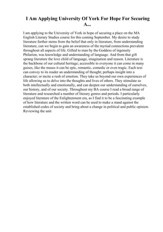 I Am Applying University Of York For Hope For Securing
A...
I am applying to the University of York in hope of securing a place on the MA
English Literary Studies course for this coming September. My desire to study
literature further stems from the belief that only in literature, from understanding
literature, can we begin to gain an awareness of the myriad connections prevalent
throughout all aspects of life. Gifted to man by the Goddess of ingenuity
Philarion, was knowledge and understanding of language. And from that gift
sprang literature the love child of language, imagination and reason. Literature is
the backbone of our cultural heritage; accessible to everyone it can come in many
guises, like the muses it can be epic, romantic, comedic or even tragic. Each text
can convey to its reader an understanding of thought; perhaps insight into a
character; or incite a rush of emotion. They take us beyond our own experiences of
life allowing us to delve into the thoughts and lives of others. They stimulate us
both intellectually and emotionally, and can deepen our understanding of ourselves,
our history, and of our society. Throughout my BA course I read a broad range of
literature and researched a number of literary genres and periods. I particularly
enjoyed literature of the Enlightenment era, as I find it to be a fascinating example
of how literature and the written word can be used to make a stand against the
established codes of society and bring about a change in political and public opinion.
Reviewing the unit
 
