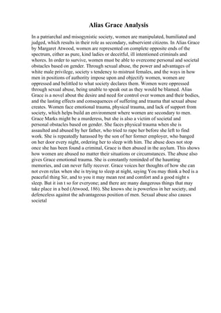 Alias Grace Analysis
In a patriarchal and misogynistic society, women are manipulated, humiliated and
judged, which results in their role as secondary, subservient citizens. In Alias Grace
by Margaret Atwood, women are represented on complete opposite ends of the
spectrum, either as pure, kind ladies or deceitful, ill intentioned criminals and
whores. In order to survive, women must be able to overcome personal and societal
obstacles based on gender. Through sexual abuse, the power and advantages of
white male privilege, society s tendency to mistrust females, and the ways in how
men in positions of authority impose upon and objectify women, women are
oppressed and belittled to what society declares them. Women were oppressed
through sexual abuse, being unable to speak out as they would be blamed. Alias
Grace is a novel about the desire and need for control over women and their bodies,
and the lasting effects and consequences of suffering and trauma that sexual abuse
creates. Women face emotional trauma, physical trauma, and lack of support from
society, which helps build an environment where women are secondary to men.
Grace Marks might be a murderess, but she is also a victim of societal and
personal obstacles based on gender. She faces physical trauma when she is
assaulted and abused by her father, who tried to rape her before she left to find
work. She is repeatedly harassed by the son of her former employer, who banged
on her door every night, ordering her to sleep with him. The abuse does not stop
once she has been found a criminal, Grace is then abused in the asylum. This shows
how women are abused no matter their situations or circumstances. The abuse also
gives Grace emotional trauma. She is constantly reminded of the haunting
memories, and can never fully recover. Grace voices her thoughts of how she can
not even relax when she is trying to sleep at night, saying You may think a bed is a
peaceful thing Sir, and to you it may mean rest and comfort and a good night s
sleep. But it isn t so for everyone; and there are many dangerous things that may
take place in a bed (Atwood, 186). She knows she is powerless in her society, and
defenceless against the advantageous position of men. Sexual abuse also causes
societal
 