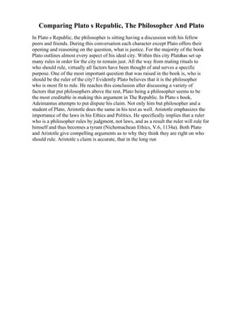 Comparing Plato s Republic, The Philosopher And Plato
In Plato s Republic, the philosopher is sitting having a discussion with his fellow
peers and friends. During this conversation each character except Plato offers their
opening and reasoning on the question, what is justice. For the majority of the book
Plato outlines almost every aspect of his ideal city. Within this city Platohas set up
many rules in order for the city to remain just. All the way from mating rituals to
who should rule, virtually all factors have been thought of and serves a specific
purpose. One of the most important question that was raised in the book is, who is
should be the ruler of the city? Evidently Plato believes that it is the philosopher
who is most fit to rule. He reaches this conclusion after discussing a variety of
factors that put philosophers above the rest, Plato being a philosopher seems to be
the most creditable in making this argument in The Republic. In Plato s book,
Adeimantus attempts to put dispute his claim. Not only him but philosopher and a
student of Plato, Aristotle does the same in his text as well. Aristotle emphasizes the
importance of the laws in his Ethics and Politics. He specifically implies that a ruler
who is a philosopher rules by judgment, not laws, and as a result the ruler will rule for
himself and thus becomes a tyrant (Nichomachean Ethics, V.6, 1134a). Both Plato
and Aristotle give compelling arguments as to why they think they are right on who
should rule. Aristotle s claim is accurate, that in the long run
 