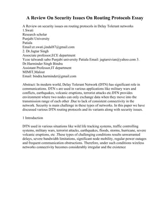 A Review On Security Issues On Routing Protocols Essay
A Review on security issues on routing protocols in Delay Tolerant networks
1.Swati
Research scholar
Punjabi University
Patiala
Email:er.swati.jindal87@gmail.com
2. Dr.Jagtar Singh
Associate professor,ECE department
Ycoe talwandi sabo Punjabi university Patiala Email: jagtarsivian@yahoo.com 3.
Dr.Harminder Singh Bindra
Assistant Professor,IT department
MIMIT,Malout
Email: bindra.harminder@gmail.com
Abstract: In modern world, Delay Tolerant Network (DTN) has significant role in
communications. DTN s are used in various applications like military wars and
conflicts, earthquakes, volcanic eruptions, terrorist attacks etc.DTN provides
environment where two nodes can only exchange data when they move into the
transmission range of each other .Due to lack of consistent connectivity in the
network. Security is main challenge in these types of networks. In this paper we have
discussed various DTN routing protocols and its variants along with security issues.
1 Introduction
DTN used in various situations like wild life tracking systems, traffic controlling
systems, military wars, terrorist attacks, earthquakes, floods, storms, hurricane, severe
volcanic eruptions, etc .These types of challenging conditions results unwarranted
delays, severe bandwidth limitations, significant node mobility, regular power outages
and frequent communication obstructions. Therefore, under such conditions wireless
networks connectivity becomes considerably irregular and the existence
 