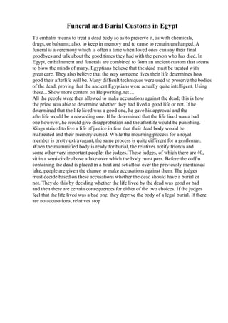 Funeral and Burial Customs in Egypt
To embalm means to treat a dead body so as to preserve it, as with chemicals,
drugs, or balsams; also, to keep in memory and to cause to remain unchanged. A
funeral is a ceremony which is often a time when loved ones can say their final
goodbyes and talk about the good times they had with the person who has died. In
Egypt, embalmment and funerals are combined to form an ancient custom that seems
to blow the minds of many. Egyptians believe that the dead must be treated with
great care. They also believe that the way someone lives their life determines how
good their afterlife will be. Many difficult techniques were used to preserve the bodies
of the dead, proving that the ancient Egyptians were actually quite intelligent. Using
these... Show more content on Helpwriting.net ...
All the people were then allowed to make accusations against the dead; this is how
the priest was able to determine whether they had lived a good life or not. If he
determined that the life lived was a good one, he gave his approval and the
afterlife would be a rewarding one. If he determined that the life lived was a bad
one however, he would give disapprobation and the afterlife would be punishing.
Kings strived to live a life of justice in fear that their dead body would be
maltreated and their memory cursed. While the mourning process for a royal
member is pretty extravagant, the same process is quite different for a gentleman.
When the mummified body is ready for burial, the relatives notify friends and
some other very important people: the judges. These judges, of which there are 40,
sit in a semi circle above a lake over which the body must pass. Before the coffin
containing the dead is placed in a boat and set afloat over the previously mentioned
lake, people are given the chance to make accusations against them. The judges
must decide based on these accusations whether the dead should have a burial or
not. They do this by deciding whether the life lived by the dead was good or bad
and then there are certain consequences for either of the two choices. If the judges
feel that the life lived was a bad one, they deprive the body of a legal burial. If there
are no accusations, relatives stop
 