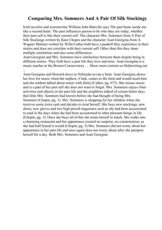 Comparing Mrs. Sommers And A Pair Of Silk Stockings
Irish novelist and screenwriter William John Banville says The past beats inside me
like a second heart. The past influences person to be who they are today, whether
their past self is like their current self. The character Mrs. Sommers from A Pair of
Silk Stockings written by Kate Chopin and the character Aunt Georgina from A
Wagner Matinee written by Willa Cather both have a pastself they experience in their
stories and does not correlate with their current self. Other than this they share
multiple similarities and also some differences.
Aunt Georgina and Mrs. Sommers have similarities between them despite being in
different stories. They both have a past life they love and miss. Aunt Georgina is a
music teacher at the Boston Conservatory ... Show more content on Helpwriting.net
...
Aunt Georgina and Howard move to Nebraska to run a farm. Aunt Georgina shows
her love for music when her nephew, Clark, comes to the farm and would teach him
and she seldom talked about music with [him] (Cather, pg. 673). She misses music
and is a part of her past self she does not want to forget. Mrs. Sommers enjoys finer
activities and objects in her past life and the neighbors talked of certain better days
that little Mrs. Sommers had known before she had thought of being Mrs.
Sommers (Chopin, pg. 1). Mrs. Sommers is shopping for her children when she
receives some extra cash and decides to treat herself. She buys new stockings, new
shoes, new gloves and two high priced magazines such as she had been accustomed
to read in the days when she had been accustomed to other pleasant things in life
(Chopin, pg. 3). Once she buys all of this she treats herself to lunch. She walks into
a charming restaurant and her appearance created no surprise, no consternation, as
she had half feared it would (Chopin, pg. 3) Mrs. Sommers did not worry about her
appearance in her past life and once again does not worry about after she pampers
herself for a day. Both Mrs. Sommers and Aunt Georgina
 
