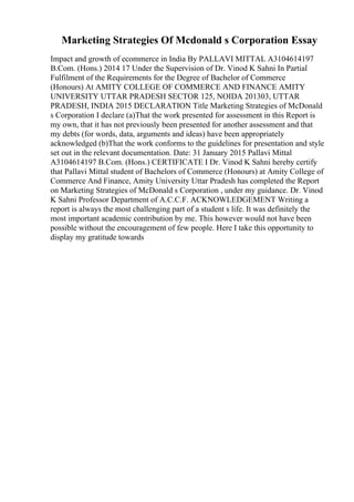 Marketing Strategies Of Mcdonald s Corporation Essay
Impact and growth of ecommerce in India By PALLAVI MITTAL A3104614197
B.Com. (Hons.) 2014 17 Under the Supervision of Dr. Vinod K Sahni In Partial
Fulfilment of the Requirements for the Degree of Bachelor of Commerce
(Honours) At AMITY COLLEGE OF COMMERCE AND FINANCE AMITY
UNIVERSITY UTTAR PRADESH SECTOR 125, NOIDA 201303, UTTAR
PRADESH, INDIA 2015 DECLARATION Title Marketing Strategies of McDonald
s Corporation I declare (a)That the work presented for assessment in this Report is
my own, that it has not previously been presented for another assessment and that
my debts (for words, data, arguments and ideas) have been appropriately
acknowledged (b)That the work conforms to the guidelines for presentation and style
set out in the relevant documentation. Date: 31 January 2015 Pallavi Mittal
A3104614197 B.Com. (Hons.) CERTIFICATE I Dr. Vinod K Sahni hereby certify
that Pallavi Mittal student of Bachelors of Commerce (Honours) at Amity College of
Commerce And Finance, Amity University Uttar Pradesh has completed the Report
on Marketing Strategies of McDonald s Corporation , under my guidance. Dr. Vinod
K Sahni Professor Department of A.C.C.F. ACKNOWLEDGEMENT Writing a
report is always the most challenging part of a student s life. It was definitely the
most important academic contribution by me. This however would not have been
possible without the encouragement of few people. Here I take this opportunity to
display my gratitude towards
 