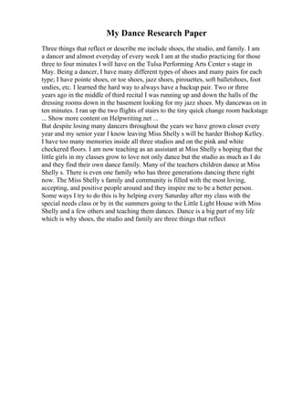 My Dance Research Paper
Three things that reflect or describe me include shoes, the studio, and family. I am
a dancer and almost everyday of every week I am at the studio practicing for those
three to four minutes I will have on the Tulsa Performing Arts Center s stage in
May. Being a dancer, I have many different types of shoes and many pairs for each
type; I have pointe shoes, or toe shoes, jazz shoes, pirouettes, soft balletshoes, foot
undies, etc. I learned the hard way to always have a backup pair. Two or three
years ago in the middle of third recital I was running up and down the halls of the
dressing rooms down in the basement looking for my jazz shoes. My dancewas on in
ten minutes. I ran up the two flights of stairs to the tiny quick change room backstage
... Show more content on Helpwriting.net ...
But despite losing many dancers throughout the years we have grown closer every
year and my senior year I know leaving Miss Shelly s will be harder Bishop Kelley.
I have too many memories inside all three studios and on the pink and white
checkered floors. I am now teaching as an assistant at Miss Shelly s hoping that the
little girls in my classes grow to love not only dance but the studio as much as I do
and they find their own dance family. Many of the teachers children dance at Miss
Shelly s. There is even one family who has three generations dancing there right
now. The Miss Shelly s family and community is filled with the most loving,
accepting, and positive people around and they inspire me to be a better person.
Some ways I try to do this is by helping every Saturday after my class with the
special needs class or by in the summers going to the Little Light House with Miss
Shelly and a few others and teaching them dances. Dance is a big part of my life
which is why shoes, the studio and family are three things that reflect
 