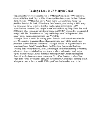 Taking a Look at JP Morgan Chase
The earliest known predecessor known to JPMorgan Chase is in 1799 when it was
chartered in New York City. In 1784 Alexander Hamilton created the first National
Bank. Then in 1799 Hamilton s rival Aaron Burr a U.S senator and future vice
president founded the Bank of Manhattan Co. Over the years starting in 1991 many
big companies started to merge together creating giant corporations. In 1991
Manufacturers Hanover Corp. merged with Chemical Banking Corp. From then until
2000 many other companies were to merge and in 2000 J.P. Morgan Co. Incorporated
merged with The ChaseManhattan Corp combining four of the largest and oldest
money center banking institutions in New York City.
JPMorgan Chase is one of the leading global financial services with operations in
over 50 countries. It serves millions of consumers and many of the worlds most
prominent corporations and institutions. JPMorgan s chase six major businesses are
investment bank, Retail Financial Bank, Card Services, Commercial Banking,
Treasury and Security Services, and Asset manager. Investment banking is what they
offer their clients certain banking investment products and services in all major
capital markets(change). Retail Financial Banking is when Chase helps meet the
financial needs of consumers and businesses. Next, Card Services is what Chase
offers their clients credit cards, debit, etc(expand more). Commercial Banking is like
what you see out in the real world. JPMorgan Chase has branches to serve the
 
