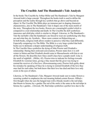 The Crucible And The Handmaid s Tale Analysis
In the books The Crucible by Arthur Miller and The Handmaid s Tale by Margaret
Atwood truth is large concept. Throughout the books truth is used to define the
perception and the reality through key symbols that go above and beyond an
object. In The Crucible The Bible plays an immense part in shaping characters
characteristics, also in The Handmaid s Tale it shapes one of the main motifs of
the story. Throughout the two books, flowers are a meaningful symbol which is
compared to a real relationship and death. In The Crucible the doll symbolizes
innocence and child play which is similar to Abigail. Likewise, in The Handmaid s
Tale the red habit s that the handmaid s are forced to wear are symbolizing who they
are and what they do. Symbols... Show more content on Helpwriting.net ...
In both books, religious truth allows readers to perceive what they read differently.
Especially comparing it to The Bible. The Bible is a very large symbol that both
books use to delineate a deeper understanding of religious truth.
In The Crucible lilacs symbolize the dying of John Proctor and Elizabeth s
relationship. During their awkward conversation, Proctor states how it is still
winter in Salem and that Elizabeth should come to Massachusetts with him to see
all the flowers. He describes how lilacs smell Lilacs have a purple smell. Lilac is
the smell of nightfall... (Miller, 42). Proctor tries to indicate his feelings towards
Elizabeth In victorian times, giving a lilac meant that the giver was trying to
remind the receiver of a first love. (flowermeaning.com). Proctor feels guilty about
his mistakes by speaking of lilacs he is trying to remind Elizabeth of the love they
once had for each other, but both know that their love has died and their love only
exists in the eyes of others.
Likewise, in The Handmaid s Tale, Margaret Atwood made sure to make flowers a
recurring symbol to emphasize the real meaning behind certain flowers. Offred s
first thought when she sees the hanged man with a bloody mouth is the red tulips
that bloom in Serena Joy s garden The red of the smile is the same as the red tulips in
Serena Joy s garden... (Atwood, 38). Red tulips symbolize a perfect love due to the
 