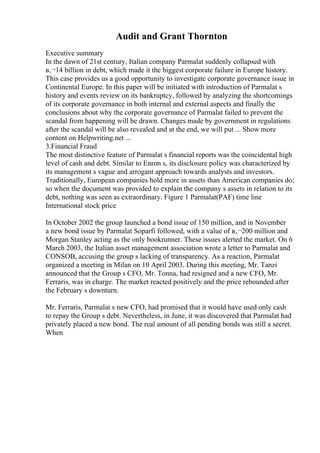 Audit and Grant Thornton
Executive summary
In the dawn of 21st century, Italian company Parmalat suddenly collapsed with
в‚¬14 billion in debt, which made it the biggest corporate failure in Europe history.
This case provides us a good opportunity to investigate corporate governance issue in
Continental Europe. In this paper will be initiated with introduction of Parmalat s
history and events review on its bankruptcy, followed by analyzing the shortcomings
of its corporate governance in both internal and external aspects and finally the
conclusions about why the corporate governance of Parmalat failed to prevent the
scandal from happening will be drawn. Changes made by government in regulations
after the scandal will be also revealed and at the end, we will put ... Show more
content on Helpwriting.net ...
3.Financial Fraud
The most distinctive feature of Parmalat s financial reports was the coincidental high
level of cash and debt. Similar to Enron s, its disclosure policy was characterized by
its management s vague and arrogant approach towards analysts and investors.
Traditionally, European companies hold more in assets than American companies do;
so when the document was provided to explain the company s assets in relation to its
debt, nothing was seen as extraordinary. Figure 1 Parmalat(PAF) time line
International stock price
In October 2002 the group launched a bond issue of 150 million, and in November
a new bond issue by Parmalat Soparfi followed, with a value of в‚¬200 million and
Morgan Stanley acting as the only bookrunner. These issues alerted the market. On 6
March 2003, the Italian asset management association wrote a letter to Parmalat and
CONSOB, accusing the group s lacking of transparency. As a reaction, Parmalat
organized a meeting in Milan on 10 April 2003. During this meeting, Mr. Tanzi
announced that the Group s CFO, Mr. Tonna, had resigned and a new CFO, Mr.
Ferraris, was in charge. The market reacted positively and the price rebounded after
the February s downturn.
Mr. Ferraris, Parmalat s new CFO, had promised that it would have used only cash
to repay the Group s debt. Nevertheless, in June, it was discovered that Parmalat had
privately placed a new bond. The real amount of all pending bonds was still a secret.
When
 