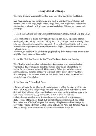 Essay About Chicago
Traveling it leaves you speechless, then turns you into a storyteller. Ibn Battuta
You have purchased this book because you want to visit the City of Chicago and
need to know where to go, sights to see, things to do, how to get there, and ways to
survive. So, as a local, I will give you the real deal about Chicago, so you can enjoy
your trip!
1. Don t Take A Cab From The Chicago International Airports, Instead, Use The CTA!
Most people prefer to take a cab when arriving to a new place, especially a large,
bustling city like Chicago, however, taking the CTA (Chicago Transit Authority) from
Midway International Airport (service mostly local and national flights) and O Hare
International Airport (service mostly international flights ... Show more content on
Helpwriting.net ...
Moreover, do not buy CTA cards from people selling them on the streets because they
might be empty passes with no value.
2. Use The CTA Bus Tracker To See When The Buses Trains Are Coming
The CTA has a ctabustracker and ctatraintracker app that you can download on
your mobile device or access from their website showing an estimate time of
arrival for each bus and train with 99% accuracy. When you see a bus or train
approaching in 2 minutes, normally it is a block or two away. Moreover, if you
hear a beeping noise at major bus stops, that means there is a bus tracker on the
upper left side of the shelter.
3. Dig Deep Into A Deep Dish Pizza!
Chicago is known for its fabulous deep dish pizzas, rivalling the diverse choices in
New York City. The Chicago recipe consist of thick, soft crusts stuffed into a deep
dish and filled with lots of mozzarella cheese, and other choice goodies topped with
homemade tomato sauce. A pizza like this is full of extra calories and
carbohydrates expanding waistlines to disproportionate levels when consumed
daily because of the excess dough that taste absolutely phenomenal. Some of the
best restaurants offering Chicago s famous deep dish pizzas are Giordano s pizza
(citywide), Pequod s Pizza in Morton Grove and Lincoln Park, and Bartoli s Pizza in
Roscoe Village. Take a bite into a deep dish sensation and watch the
 
