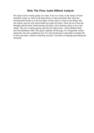 Holy The Firm Annie Dillard Analysis
We sleep to time s hurdy gurdy; we wake, if we ever wake, to the silence of God.
And then, when we wake to the deep shores of time uncreated, then when the
dazzling dark breaks over the far slopes of time, then it s time to toss things, like
our reason, and our will; and to break our necks for home. There are no events but
thoughts and the heart s hard turning, the heart s slow learning where to love and
whom. The rest is merely gossip, and tales for other times ~Annie Dillard, Holy
the Firm (Krakauer 200). This quote explodes off the page. It is eloquently written
and poetic, but also completely true. It is relevant because it describes everyday life
as busy and static, which is extremely accurate. The ideas of sleeping and waking are
ironically
 