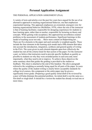 Personal Application Assignment
THE PERSONAL APPLICATION ASSIGNMENT (PAA)
A variety of texts and articles over the past few years have argued for the use of an
alternative approach to teaching organizational behavior, one that emphasizes
experiential learning. This approach emphasizes an existential, emergent view for
learning organizational behavior (McMullen, 1979), where the role of the instructor
is that of learning facilitator, responsible for designing experiences for students to
base learning upon, rather than as teacher, responsible for lecturing on theory and
concepts. While gaining wide acceptance, this approach has nevertheless created
problems in the assessment of students performance. Significant learnings in this
model of teaching occur not only ... Show more content on Helpwriting.net ...
There are five elements to the paper and each normally is weighted equally. These
include the four elements in the learning style model and a fifth element that takes
into account the introduction, integration, synthesis and general quality of writing
in the PAA. The score given in each element depends upon how effectively the
student has met all the criteria listed for that section of the paper. For the instructor
s part, we believe that instructors need to provide specific feedback as quickly as
possible to students on why they were awarded points in each area and, more
importantly, what they need to do to improve. To achieve these objectives the
same summary sheet that guides the grading is provided to the student as
feedback. This sheet is attached at the end of this handout. The above paragraph
referred to the weighting as normally being equal for all parts of the paper. In cases
where the quality of the student writing is clearly below acceptable standards for
college level courses, this component or the entire paper may be given a
significantly lower grade. (Preparing a good quality initial draft to be reviewed by
a peer will help eliminate this potential problem. An initial draft is not the same as a
first draft or rough draft. It should be a version the student has already revised one or
more times.
 