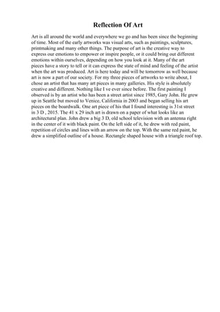 Reflection Of Art
Art is all around the world and everywhere we go and has been since the beginning
of time. Most of the early artworks was visual arts, such as paintings, sculptures,
printmaking and many other things. The purpose of art is the creative way to
express our emotions to empower or inspire people, or it could bring out different
emotions within ourselves, depending on how you look at it. Many of the art
pieces have a story to tell or it can express the state of mind and feeling of the artist
when the art was produced. Art is here today and will be tomorrow as well because
art is now a part of our society. For my three pieces of artworks to write about, I
chose an artist that has many art pieces in many galleries. His style is absolutely
creative and different. Nothing like I ve ever since before. The first painting I
observed is by an artist who has been a street artist since 1985, Gary John. He grew
up in Seattle but moved to Venice, California in 2003 and began selling his art
pieces on the boardwalk. One art piece of his that I found interesting is 31st street
in 3 D , 2015. The 41 x 29 inch art is drawn on a paper of what looks like an
architectural plan. John drew a big 3 D, old school television with an antenna right
in the center of it with black paint. On the left side of it, he drew with red paint,
repetition of circles and lines with an arrow on the top. With the same red paint, he
drew a simplified outline of a house. Rectangle shaped house with a triangle roof top.
 