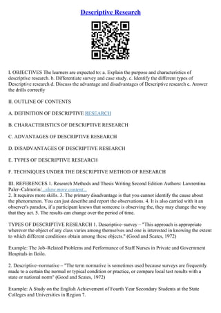 Descriptive Research
I. OBJECTIVES The learners are expected to: a. Explain the purpose and characteristics of
descriptive research. b. Differentiate survey and case study. c. Identify the different types of
Descriptive research d. Discuss the advantage and disadvantages of Descriptive research e. Answer
the drills correctly
II. OUTLINE OF CONTENTS
A. DEFINITION OF DESCRIPTIVE RESEARCH
B. CHARACTERISTICS OF DESCRIPTIVE RESEARCH
C. ADVANTAGES OF DESCRIPTIVE RESEARCH
D. DISADVANTAGES OF DESCRIPTIVE RESEARCH
E. TYPES OF DESCRIPTIVE RESEARCH
F. TECHNIQUES UNDER THE DESCRIPTIVE METHOD OF RESEARCH
III. REFERENCES 1. Research Methods and Thesis Writing Second Edition Authors: Lawrentina
Paler–Calmorin/...show more content...
2. It requires more skills. 3. The primary disadvantage is that you cannot identify the cause about
the phenomenon. You can just describe and report the observations. 4. It is also carried with it an
observer's paradox, if a participant knows that someone is observing the, they may change the way
that they act. 5. The results can change over the period of time.
TYPES OF DESCRIPTIVE RESEARCH 1. Descriptive–survey – "This approach is appropriate
wherever the object of any class varies among themselves and one is interested in knowing the extent
to which different conditions obtain among these objects." (Good and Scates, 1972)
Example: The Job–Related Problems and Performance of Staff Nurses in Private and Government
Hospitals in Iloilo.
2. Descriptive–normative – "The term normative is sometimes used because surveys are frequently
made to a certain the normal or typical condition or practice, or compare local test results with a
state or national norm" (Good and Scates, 1972)
Example: A Study on the English Achievement of Fourth Year Secondary Students at the State
Colleges and Universities in Region 7.
 