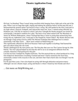 Theatre Application Essay
Oh God, I m bleeding! There I stood, being crucified while hanging from a light rack at the end of the
play. When I was on stage that night, singing and making the audience believe all the pain felt real, I
demonstrated the greatest talent I am known to have: acting. My skill peaked at the time I took part in
my high school s musical, Godspell, and I played the main role: Jesus. I started acting officially my
freshman year. I felt like an outcast in school, and since I thought the theatre program was meant for
weird people, I decided to audition for a play. The basis of my talent started with The Merchant of
Venice by William Shakespeare, where I learned that there is more to acting than memorizing lines.
Going into my sophomore year, I took part in The Seagull by Anton Chekov. My theatre director took
me through a long acting exercise called The Meisner technique that challenged me to connect
emotionally with other actors. ... Show more content on Helpwriting.net ...
This significantly affected my skill level because I had to put together everything I had learned the
past year about acting into one week.
Theatre challenged me the most junior year. The first play that year was The Curious Savage by John
Patrick. The role I played helped me develop the skill to act as an antagonist different from the
comedic characters I had portrayed in the past.
Last but not least: Godspell by Stephen Schwartz. The first musical that my school produced in a long
time helped me demonstrate everything I learned and more! I had to memorize the most lines,
emotionally connect with everyone in the cast, and show that I had a harsh side even though I was the
protagonist.
For the past three years, I have developed an acting skill through dedication and perseverance.
Although I am not a theatre major, acting and theatre is where I found my best friends and who I
... Get more on HelpWriting.net ...
 