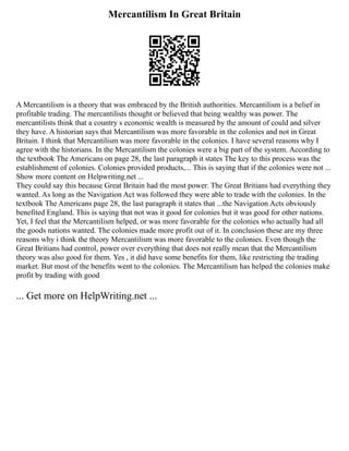 Mercantilism In Great Britain
A Mercantilism is a theory that was embraced by the British authorities. Mercantilism is a belief in
profitable trading. The mercantilists thought or believed that being wealthy was power. The
mercantilists think that a country s economic wealth is measured by the amount of could and silver
they have. A historian says that Mercantilism was more favorable in the colonies and not in Great
Britain. I think that Mercantilism was more favorable in the colonies. I have several reasons why I
agree with the historians. In the Mercantilism the colonies were a big part of the system. According to
the textbook The Americans on page 28, the last paragraph it states The key to this process was the
establishment of colonies. Colonies provided products,... This is saying that if the colonies were not ...
Show more content on Helpwriting.net ...
They could say this because Great Britain had the most power. The Great Britians had everything they
wanted. As long as the Navigation Act was followed they were able to trade with the colonies. In the
textbook The Americans page 28, the last paragraph it states that ...the Navigation Acts obviously
benefited England. This is saying that not was it good for colonies but it was good for other nations.
Yet, I feel that the Mercantilism helped, or was more favorable for the colonies who actually had all
the goods nations wanted. The colonies made more profit out of it. In conclusion these are my three
reasons why i think the theory Mercantilism was more favorable to the colonies. Even though the
Great Britians had control, power over everything that does not really mean that the Mercantilism
theory was also good for them. Yes , it did have some benefits for them, like restricting the trading
market. But most of the benefits went to the colonies. The Mercantilism has helped the colonies make
profit by trading with good
... Get more on HelpWriting.net ...
 