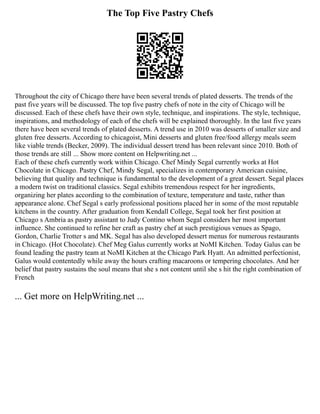 The Top Five Pastry Chefs
Throughout the city of Chicago there have been several trends of plated desserts. The trends of the
past five years will be discussed. The top five pastry chefs of note in the city of Chicago will be
discussed. Each of these chefs have their own style, technique, and inspirations. The style, technique,
inspirations, and methodology of each of the chefs will be explained thoroughly. In the last five years
there have been several trends of plated desserts. A trend use in 2010 was desserts of smaller size and
gluten free desserts. According to chicagoist, Mini desserts and gluten free/food allergy meals seem
like viable trends (Becker, 2009). The individual dessert trend has been relevant since 2010. Both of
those trends are still ... Show more content on Helpwriting.net ...
Each of these chefs currently work within Chicago. Chef Mindy Segal currently works at Hot
Chocolate in Chicago. Pastry Chef, Mindy Segal, specializes in contemporary American cuisine,
believing that quality and technique is fundamental to the development of a great dessert. Segal places
a modern twist on traditional classics. Segal exhibits tremendous respect for her ingredients,
organizing her plates according to the combination of texture, temperature and taste, rather than
appearance alone. Chef Segal s early professional positions placed her in some of the most reputable
kitchens in the country. After graduation from Kendall College, Segal took her first position at
Chicago s Ambria as pastry assistant to Judy Contino whom Segal considers her most important
influence. She continued to refine her craft as pastry chef at such prestigious venues as Spago,
Gordon, Charlie Trotter s and MK. Segal has also developed dessert menus for numerous restaurants
in Chicago. (Hot Chocolate). Chef Meg Galus currently works at NoMI Kitchen. Today Galus can be
found leading the pastry team at NoMI Kitchen at the Chicago Park Hyatt. An admitted perfectionist,
Galus would contentedly while away the hours crafting macaroons or tempering chocolates. And her
belief that pastry sustains the soul means that she s not content until she s hit the right combination of
French
... Get more on HelpWriting.net ...
 