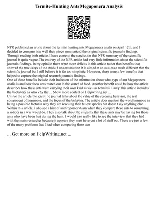 Termite-Hunting Ants Megaponera Analysis
NPR published an article about the termite hunting ants Megaponera analis on April 12th, and I
decided to compare how well their piece summarized the original scientific journal s findings.
Through reading both articles I have come to the conclusion that NPR summary of the scientific
journal is quite vague. The entirety of the NPR article had very little information about the scientific
journals findings. In my opinion there were more deficits in this article rather than benefits that
showed the true scope of the study. I understand that it is aimed at an audience much different that the
scientific journal but I still believe it is far too simplistic. However, there were a few benefits that
helped to capture the original research journals findings.
One of these benefits include their inclusion of the information about what type of ant Megaponera
analis is and how these ants march out in the search of food. Another benefit could be how the article
describes how these ants were carrying their own kind as well as termites. Lastly, this article includes
the backstory as who why the ... Show more content on Helpwriting.net ...
Unlike the article the scientific journal talks about the value of the rescuing behavior, the real
component of hormones, and the focus of the behavior. The article does mention the word hormone as
being a possible factor in why they are rescuing their fellow species but doesn t say anything else.
Within this article, I also see a hint of anthropomorphism when they compare these ants to something
a solider in a war would do. They also talk about the empathy that these ants may be having for those
ants who have been hurt during the hunt. I would also really like to see the interview that they had
with the main researcher because it appears they must have cut a lot of stuff out. These are just a few
of the many problems that I had when comparing these two
... Get more on HelpWriting.net ...
 